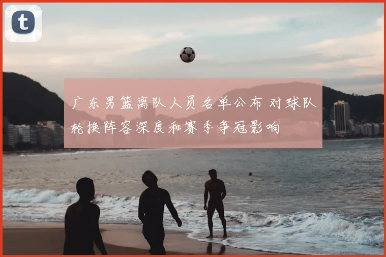 广东男篮离队人员名单公布 对球队轮换阵容深度和赛季争冠影响