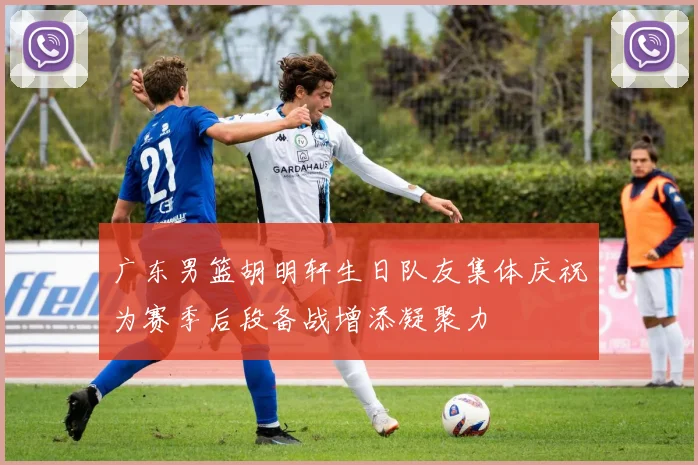 广东男篮胡明轩生日队友集体庆祝为赛季后段备战增添凝聚力