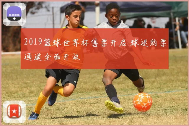 2019篮球世界杯售票开启 球迷购票通道全面开放