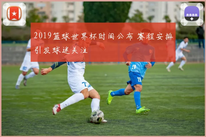 2019篮球世界杯时间公布 赛程安排引发球迷关注