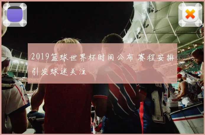2019篮球世界杯时间公布 赛程安排引发球迷关注