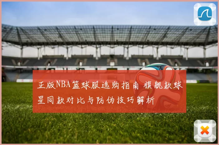 正版NBA篮球服选购指南 旗舰款球星同款对比与防伪技巧解析