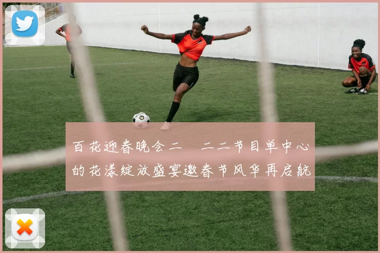 百花迎春晚会二〇二二节目单中心的花漾绽放盛宴邀春节风华再启航