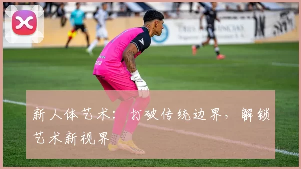 新人体艺术：打破传统边界，解锁艺术新视界