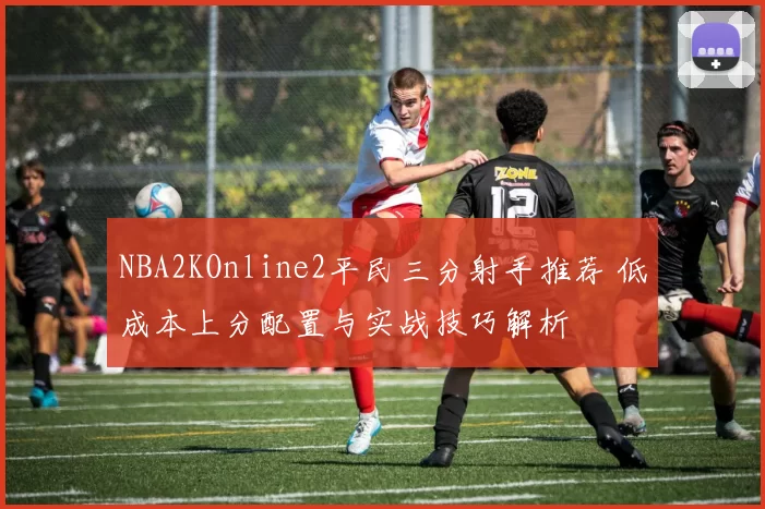 NBA2KOnline2平民三分射手推荐 低成本上分配置与实战技巧解析