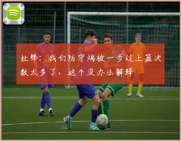 杜锋：我们防守端被一步过上篮次数太多了，这个没办法解释