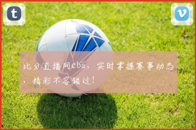 比分直播网cba，实时掌握赛事动态，精彩不容错过！