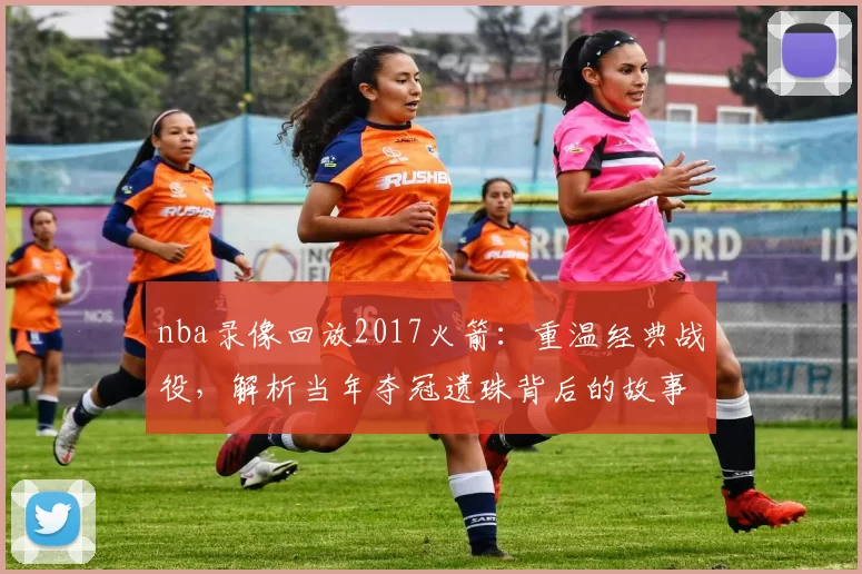 nba录像回放2017火箭：重温经典战役，解析当年夺冠遗珠背后的故事！
