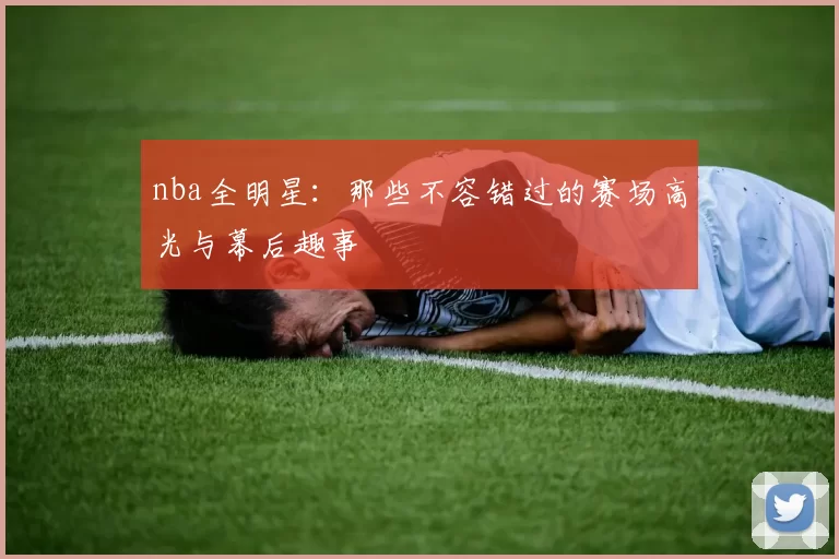 nba全明星：那些不容错过的赛场高光与幕后趣事