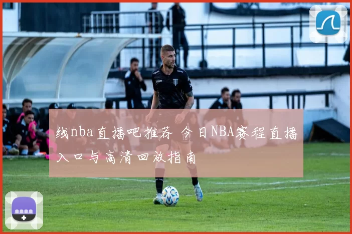 线nba直播吧推荐 今日NBA赛程直播入口与高清回放指南