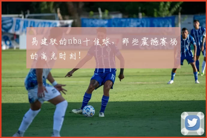 易建联的nba十佳球，那些震撼赛场的高光时刻！