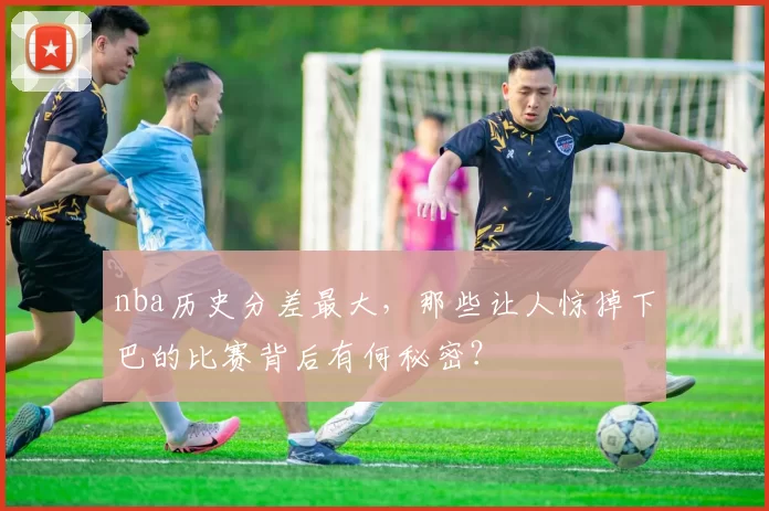 nba历史分差最大，那些让人惊掉下巴的比赛背后有何秘密？