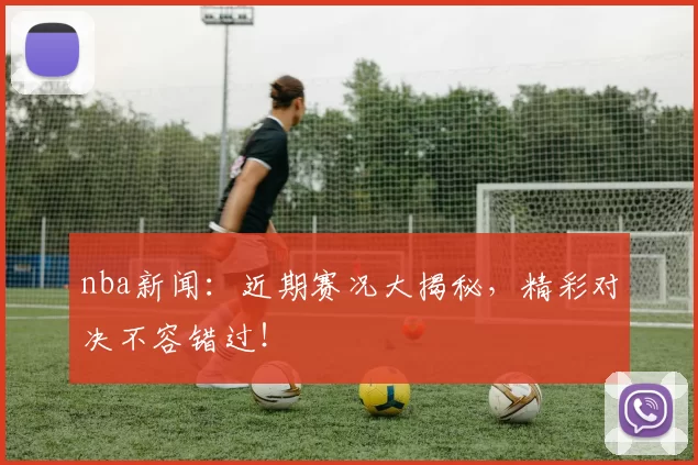 nba新闻：近期赛况大揭秘，精彩对决不容错过！
